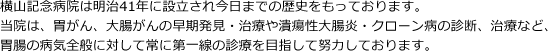 横山記念病院は明治41年に設立され今日までの歴史をもっております。当院は、胃がん、大腸がんの早期発見・治療や潰瘍性大腸炎・クローン病の診断、治療など、胃腸の病気全般に対して常に第一線の診療を目指して努力しております。